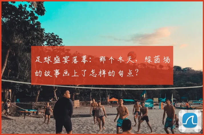 足球盛宴落幕：那个冬天，绿茵场的故事画上了怎样的句点？