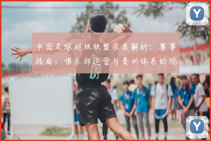 中国足球超级联盟深度解析：赛事格局、俱乐部运营与青训体系的现状与未来