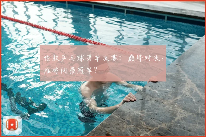 伦敦乒乓球男单决赛:巅峰对决,谁将问鼎冠军?