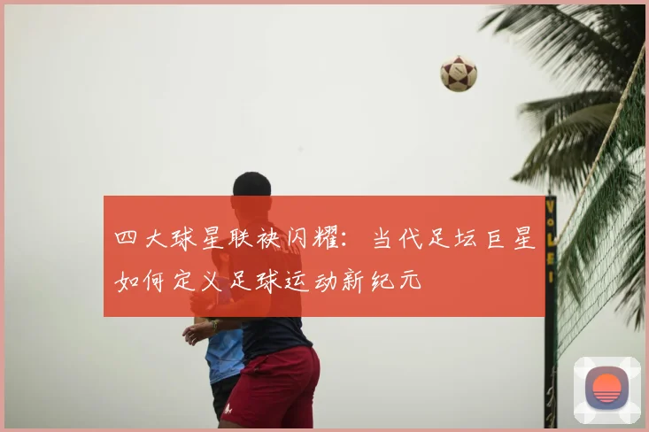 四大球星联袂闪耀:当代足坛巨星如何定义足球运动新纪元