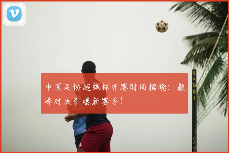 中国足协超级杯开赛时间揭晓:巅峰对决引爆新赛季!